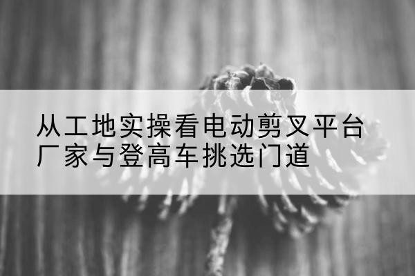 临洮电动剪叉升降平台厂家-从工地实操看电动剪叉平台厂家与登高车挑选门道