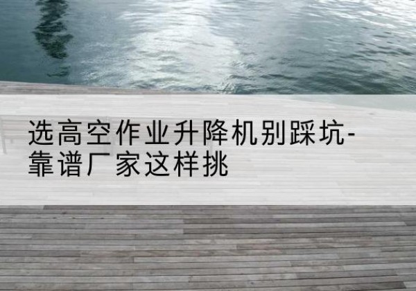 临洮剪叉式升降机厂家-选高空作业升降机别踩坑-靠谱厂家这样挑