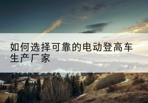 临洮电动登高车厂家-如何选择可靠的电动登高车生产厂家