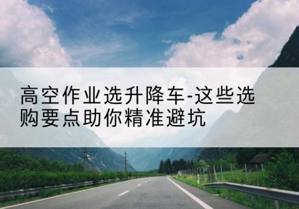 临洮升降车厂家-高空作业选升降车-这些选购要点助你*避坑