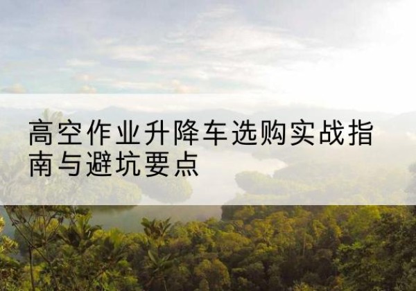 临洮升降车怎么选-高空作业升降车选购实战指南与避坑要点