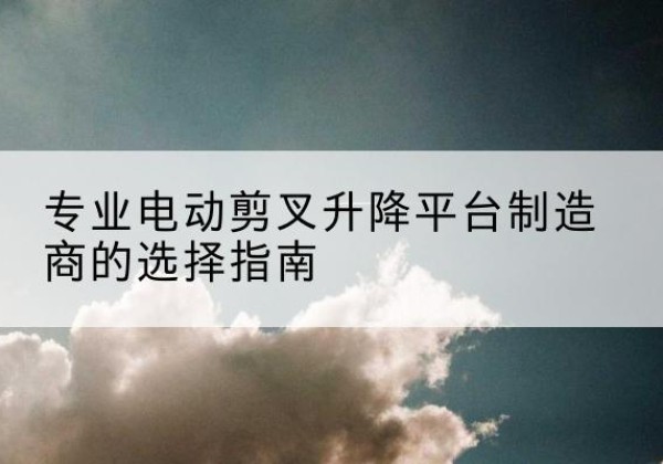 临洮电动剪叉升降平台厂家-专业电动剪叉升降平台制造商的选择指南